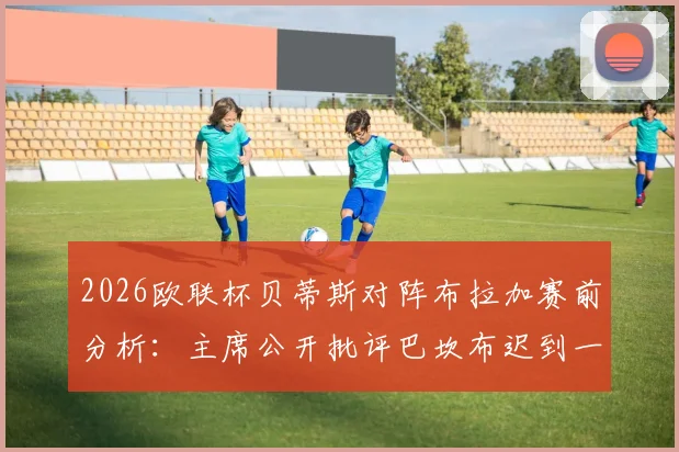 2026欧联杯贝蒂斯对阵布拉加赛前分析:主席公开批评巴坎布迟到一周事件深度解读与球队影响