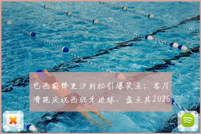 巴西前锋里沙利松引爆笑点：客厅滑跪庆祝西班牙进球，盘点其2026世界杯经典庆祝动作