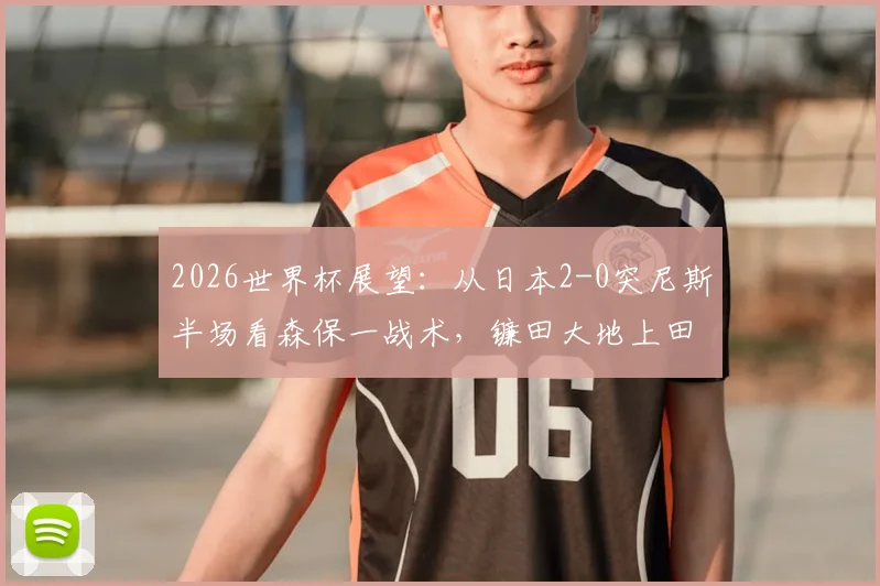 2026世界杯展望：从日本2-0突尼斯半场看森保一战术，镰田大地上田绮世进攻解析与亚洲足球对阵非洲球队战绩盘点