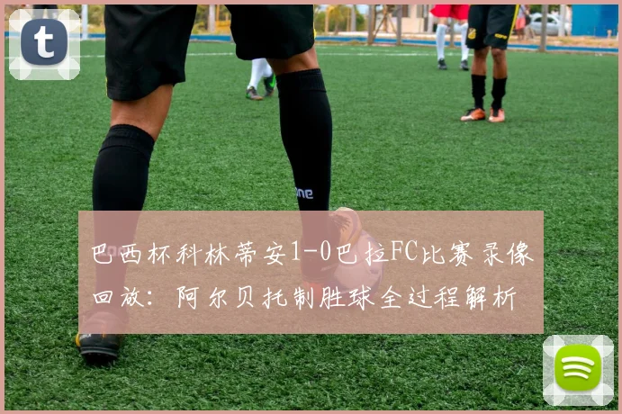 巴西杯科林蒂安1-0巴拉FC比赛录像回放：阿尔贝托制胜球全过程解析与晋级形势展望