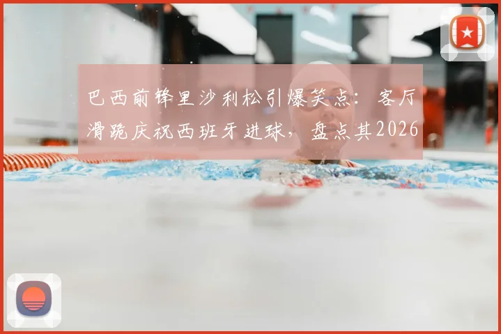 巴西前锋里沙利松引爆笑点:客厅滑跪庆祝西班牙进球,盘点其2026世界杯经典庆祝动作