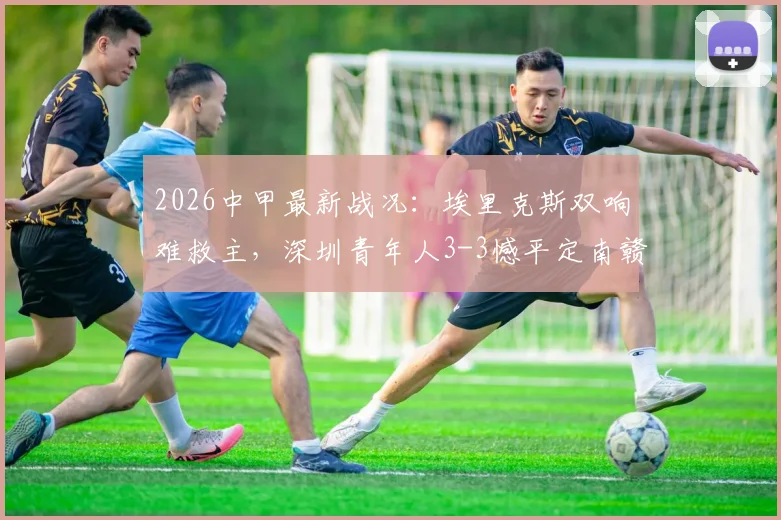 2026中甲最新战况：埃里克斯双响难救主，深圳青年人3-3憾平定南赣联，附积分榜及球队深度解析