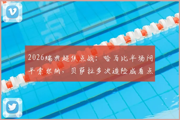 2026瑞典超焦点战：哈马比半场闷平索尔纳，贝萨拉多次造险成看点，平局对双方排名有何影响？