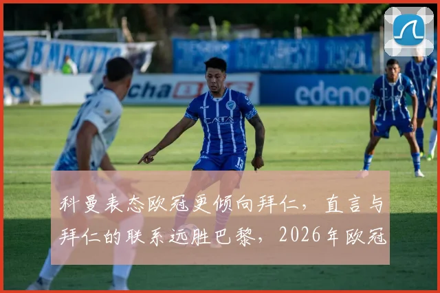 科曼表态欧冠更倾向拜仁,直言与拜仁的联系远胜巴黎,2026年欧冠立场引热议