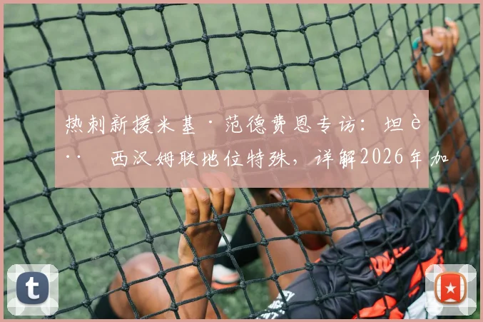 热刺新援米基·范德费恩专访：坦言西汉姆联地位特殊，详解2026年加盟热刺的期待与挑战
