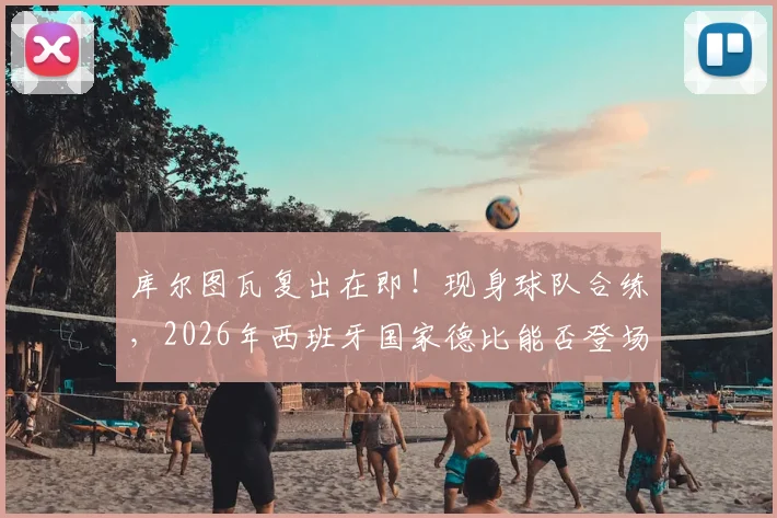 库尔图瓦复出在即！现身球队合练，2026年西班牙国家德比能否登场成最大看点