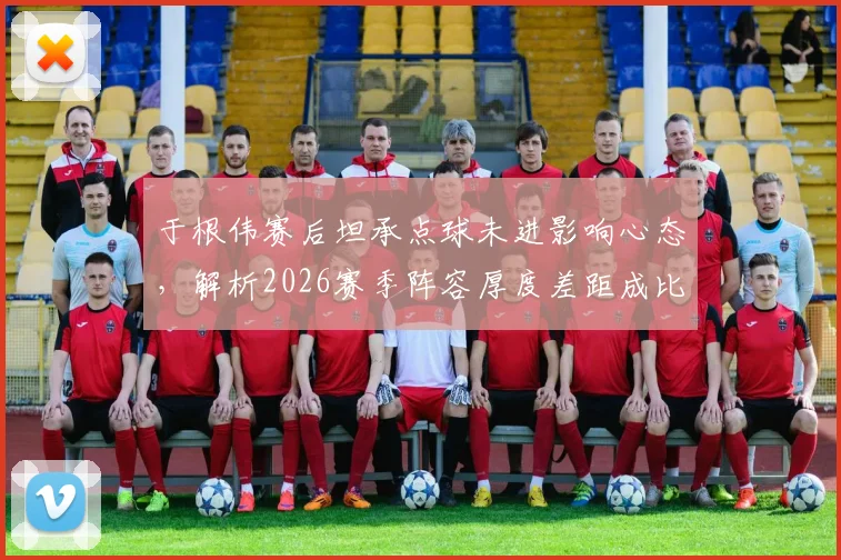于根伟赛后坦承点球未进影响心态,解析2026赛季阵容厚度差距成比赛关键