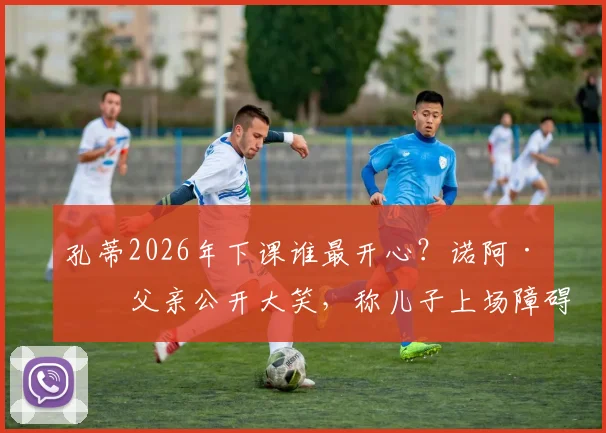 孔蒂2026年下课谁最开心？诺阿·朗父亲公开大笑，称儿子上场障碍终于清除