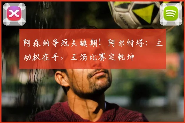 阿森纳争冠关键期！阿尔特塔：主动权在手，五场比赛定乾坤