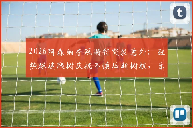 2026阿森纳夺冠游行突发意外:狂热球迷爬树庆祝不慎压断树枝,乐极生悲引安全警示