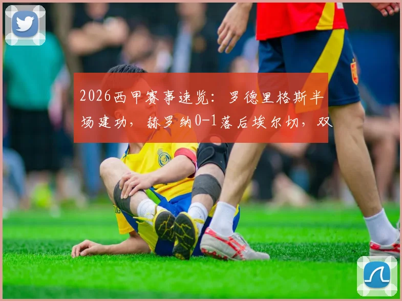 2026西甲赛事速览：罗德里格斯半场建功，赫罗纳0-1落后埃尔切，双方首发阵容与数据解读