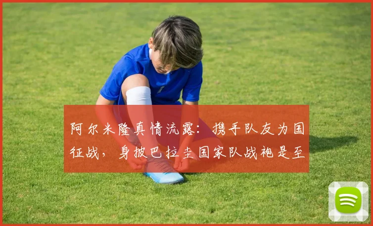 阿尔米隆真情流露:携手队友为国征战,身披巴拉圭国家队战袍是至高无上的荣耀