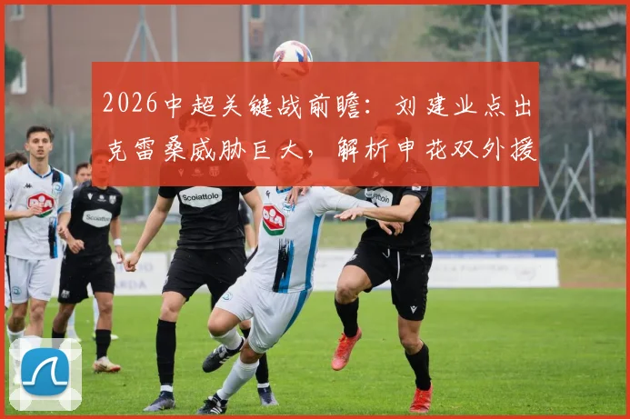 2026中超关键战前瞻:刘建业点出克雷桑威胁巨大,解析申花双外援缺阵后防线如何调整