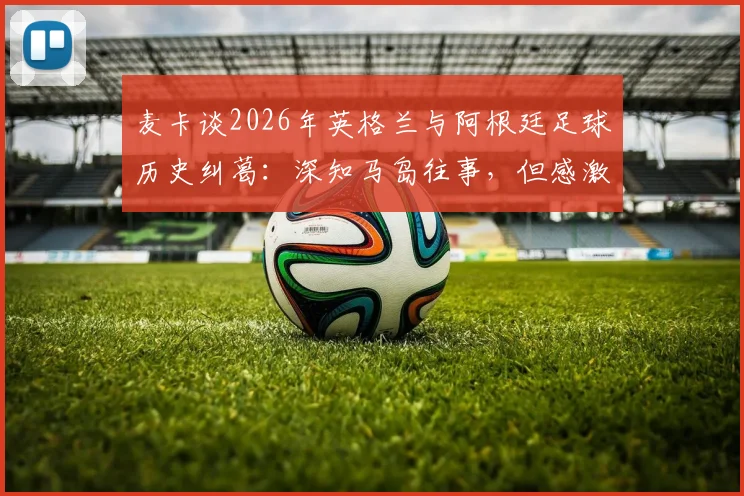 麦卡谈2026年英格兰与阿根廷足球历史纠葛:深知马岛往事,但感激当下英格兰的善意对待