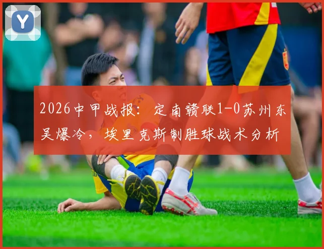 2026中甲战报:定南赣联1-0苏州东吴爆冷,埃里克斯制胜球战术分析,苏州东吴连败原因解读