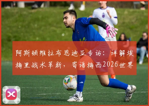 阿斯顿维拉布恩迪亚专访:详解埃梅里战术革新,寄语梅西2026世界杯后再战,阿根廷队友心声曝光