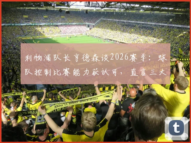 利物浦队长亨德森谈2026赛季：球队控制比赛能力获认可，直言三大方面仍需战术调整与提升