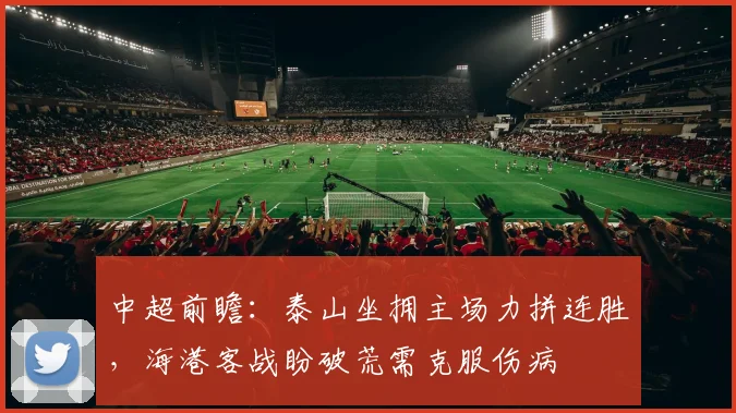 中超前瞻：泰山坐拥主场力拼连胜，海港客战盼破荒需克服伤病
