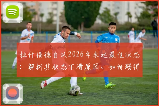 拉什福德自认2026年未达最佳状态:解析其状态下滑原因、如何踢得更有威胁及在曼联的未来前景