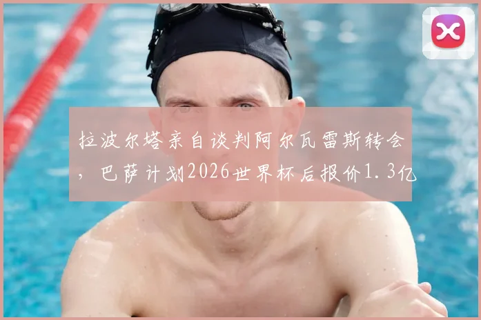 拉波尔塔亲自谈判阿尔瓦雷斯转会,巴萨计划2026世界杯后报价1.3亿欧,转会前景深度分析