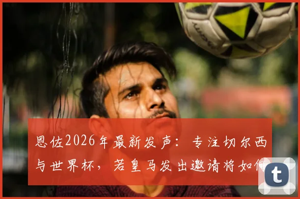 恩佐2026年最新发声：专注切尔西与世界杯，若皇马发出邀请将如何抉择？