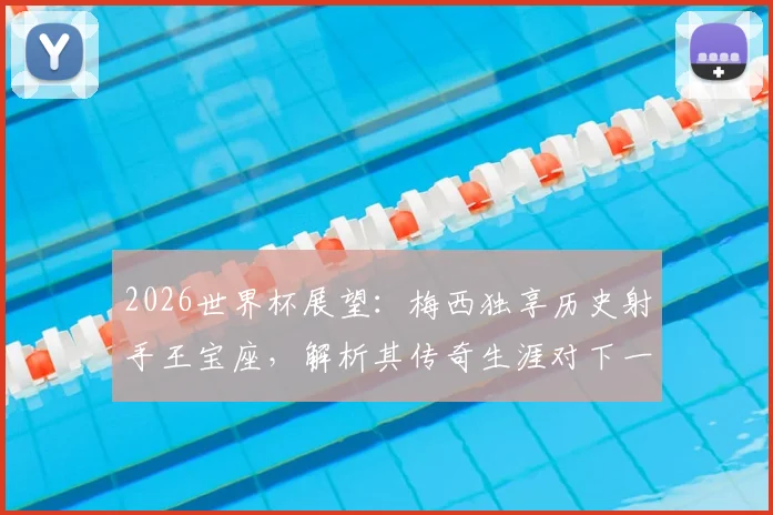 2026世界杯展望：梅西独享历史射手王宝座，解析其传奇生涯对下一代球员的深远影响