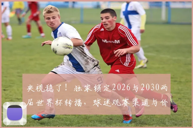 央视稳了!独家锁定2026与2030两届世界杯转播,球迷观赛渠道与价格全解析