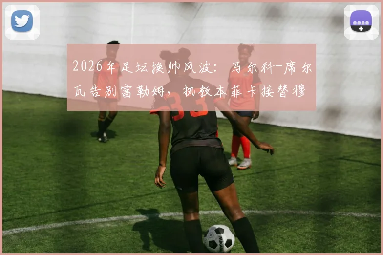 2026年足坛换帅风波：马尔科-席尔瓦告别富勒姆，执教本菲卡接替穆里尼奥成定局