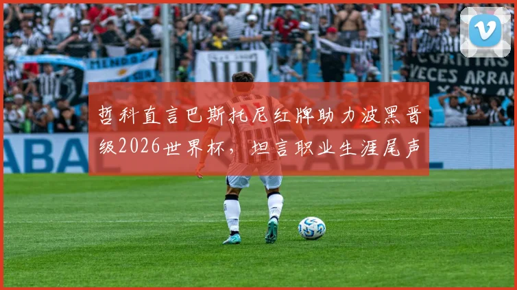 哲科直言巴斯托尼红牌助力波黑晋级2026世界杯，坦言职业生涯尾声临近