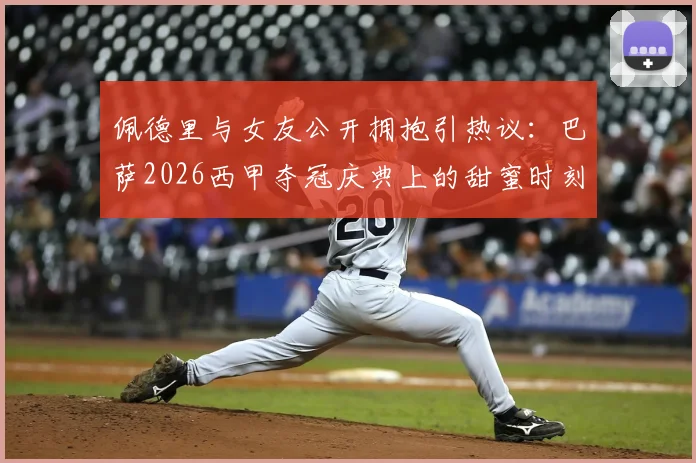 佩德里与女友公开拥抱引热议：巴萨2026西甲夺冠庆典上的甜蜜时刻，这位幸运女孩是谁？