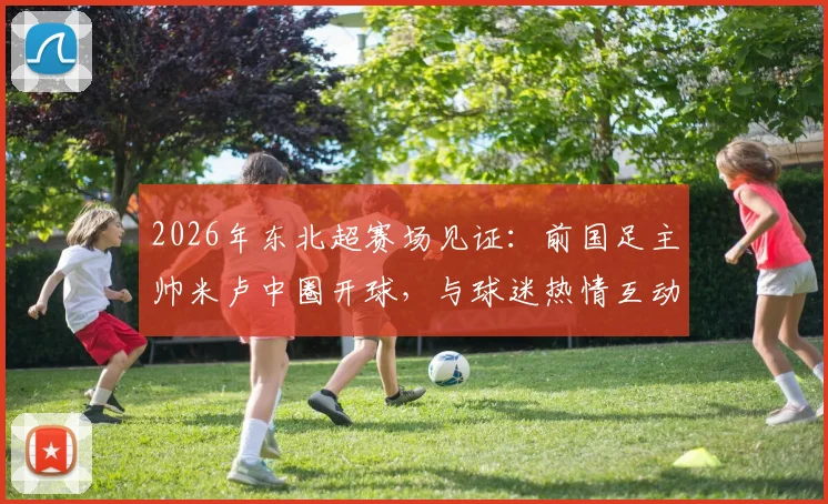 2026年东北超赛场见证：前国足主帅米卢中圈开球，与球迷热情互动引回忆杀
