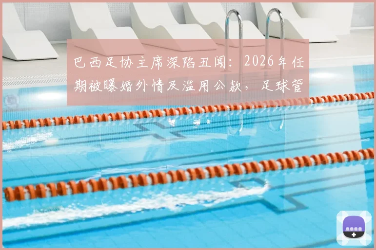 巴西足协主席深陷丑闻：2026年任期被曝婚外情及滥用公款，足球管理再受拷问