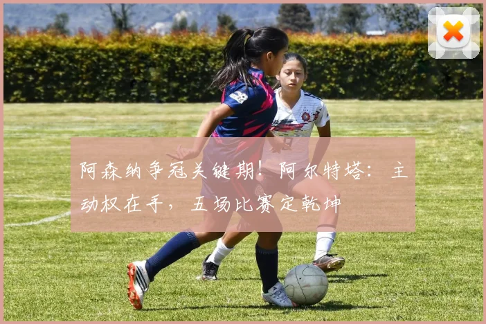 阿森纳争冠关键期!阿尔特塔:主动权在手,五场比赛定乾坤