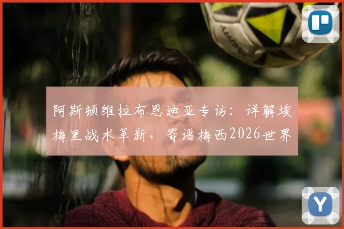 阿斯顿维拉布恩迪亚专访：详解埃梅里战术革新，寄语梅西2026世界杯后再战，阿根廷队友心声曝光