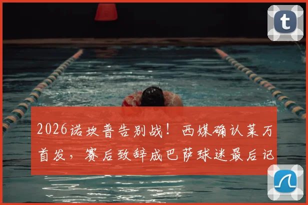 2026诺坎普告别战！西媒确认莱万首发，赛后致辞成巴萨球迷最后记忆点