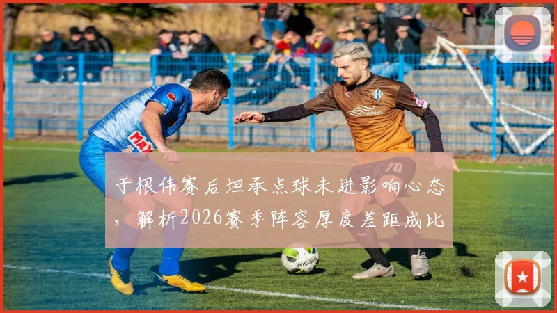 于根伟赛后坦承点球未进影响心态，解析2026赛季阵容厚度差距成比赛关键