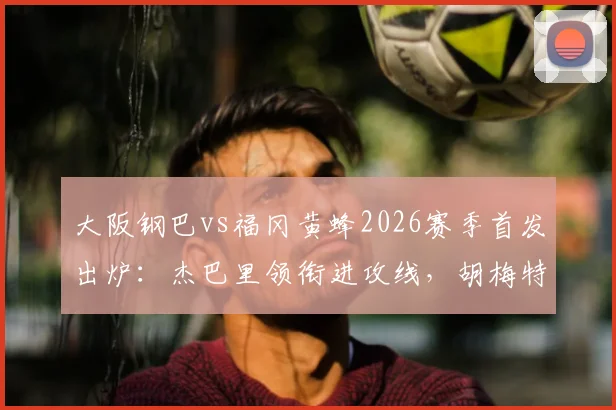 大阪钢巴vs福冈黄蜂2026赛季首发出炉：杰巴里领衔进攻线，胡梅特关键战替补待命