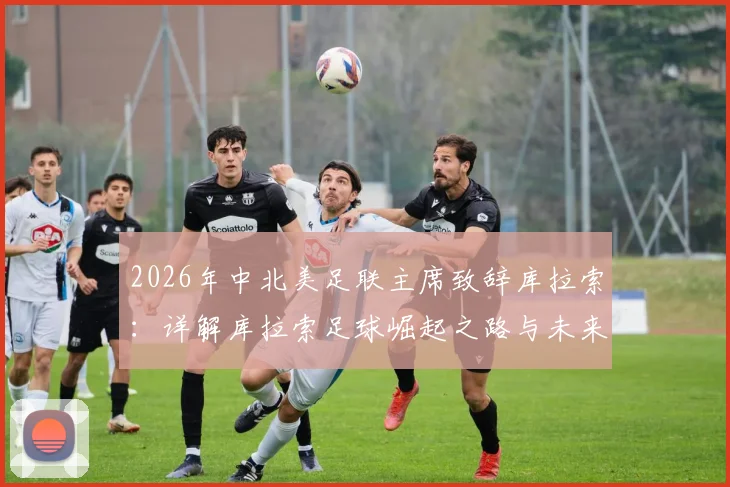 2026年中北美足联主席致辞库拉索：详解库拉索足球崛起之路与未来展望，为加勒比海小岛的成就喝彩