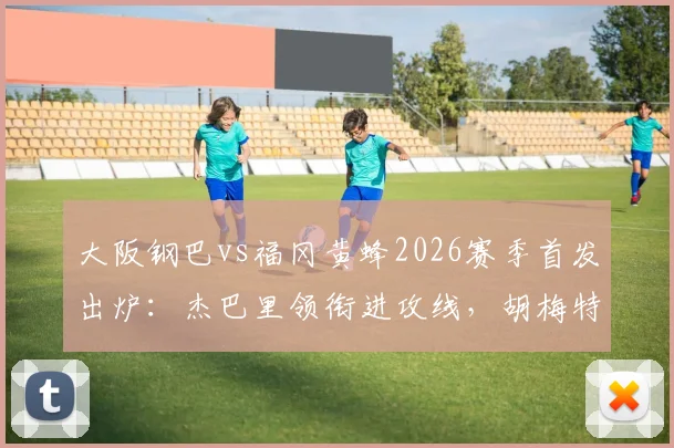 大阪钢巴vs福冈黄蜂2026赛季首发出炉：杰巴里领衔进攻线，胡梅特关键战替补待命
