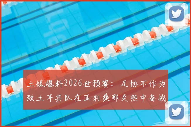 土媒爆料2026世预赛:足协不作为致土耳其队在亚利桑那炎热中备战,训练条件堪忧