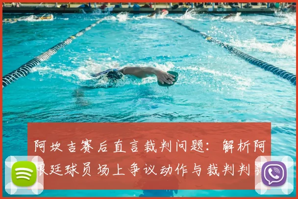 阿坎吉赛后直言裁判问题:解析阿根廷球员场上争议动作与裁判判罚尺度