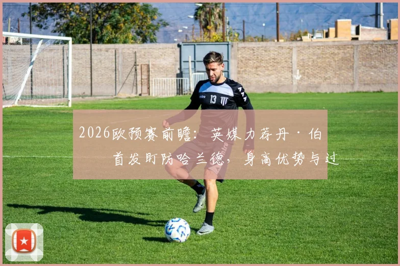 2026欧预赛前瞻：英媒力荐丹·伯恩首发盯防哈兰德，身高优势与过往交手纪录成关键，附英格兰对阵挪威阵容预测
