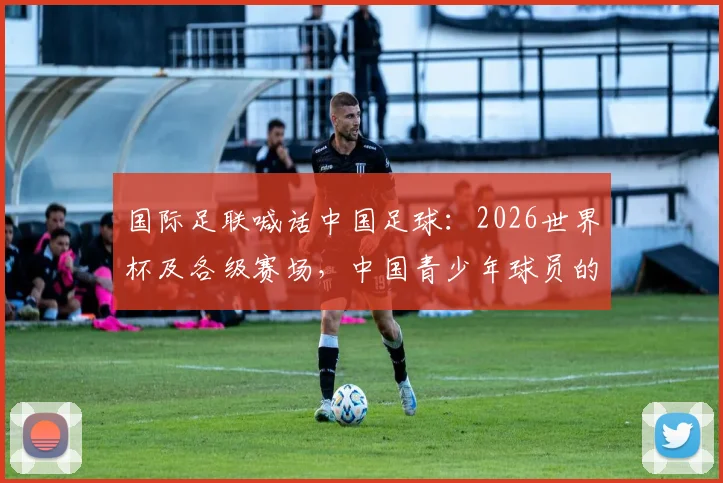国际足联喊话中国足球:2026世界杯及各级赛场,中国青少年球员的机遇与挑战全解析
