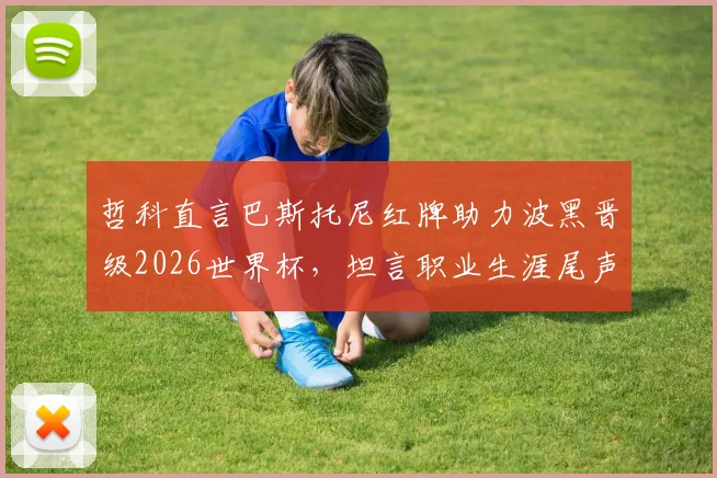 哲科直言巴斯托尼红牌助力波黑晋级2026世界杯,坦言职业生涯尾声临近