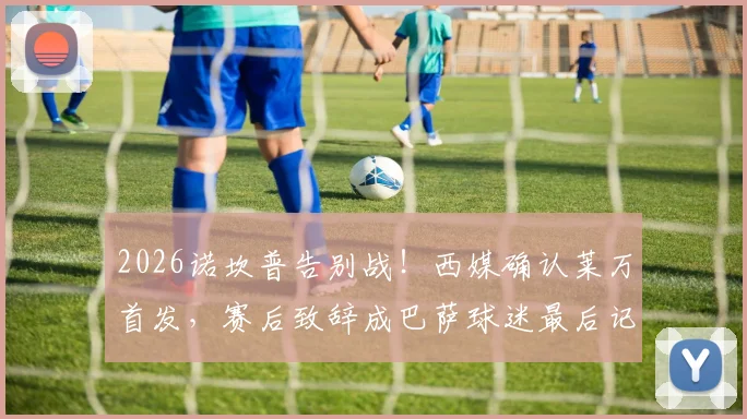 2026诺坎普告别战!西媒确认莱万首发,赛后致辞成巴萨球迷最后记忆点