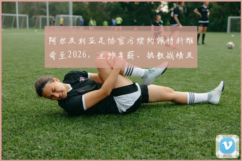 阿尔及利亚足协官方续约佩特科维奇至2026,主帅年薪、执教战绩及对世界杯前景影响深度解读