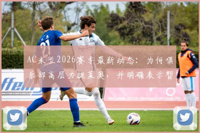 AC米兰2026赛季最新动态:为何俱乐部高层力挺莱奥,并明确表示暂无转会计划?