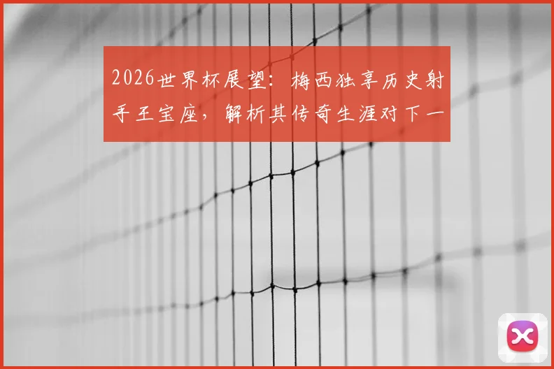 2026世界杯展望:梅西独享历史射手王宝座,解析其传奇生涯对下一代球员的深远影响