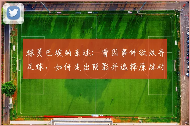 球员巴埃纳亲述:曾因事件欲放弃足球,如何走出阴影并选择原谅对手?职业球员心理建设指南