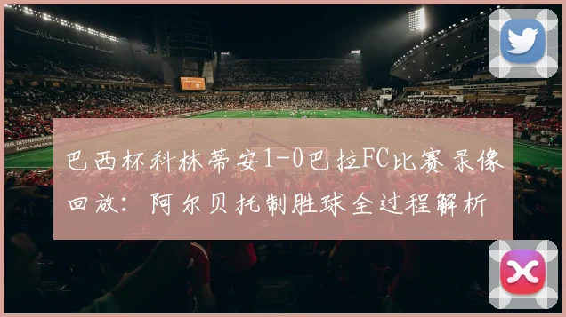 巴西杯科林蒂安1-0巴拉FC比赛录像回放:阿尔贝托制胜球全过程解析与晋级形势展望